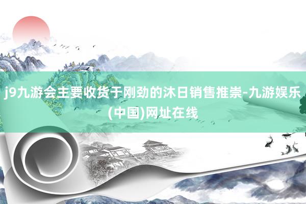 j9九游会主要收货于刚劲的沐日销售推崇-九游娱乐(中国)网址在线