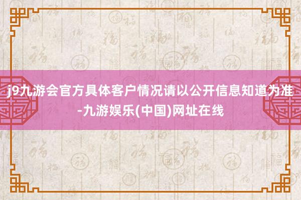 j9九游会官方具体客户情况请以公开信息知道为准-九游娱乐(中国)网址在线