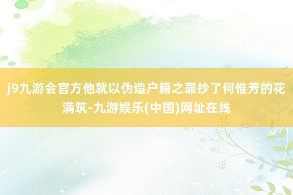 j9九游会官方他就以伪造户籍之罪抄了何惟芳的花满筑-九游娱乐(中国)网址在线