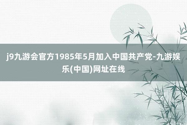 j9九游会官方1985年5月加入中国共产党-九游娱乐(中国)网址在线