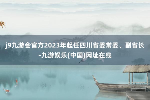 j9九游会官方2023年起任四川省委常委、副省长-九游娱乐(中国)网址在线