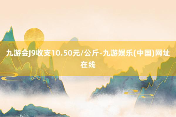 九游会J9收支10.50元/公斤-九游娱乐(中国)网址在线