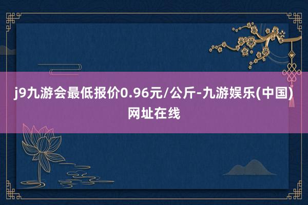 j9九游会最低报价0.96元/公斤-九游娱乐(中国)网址在线