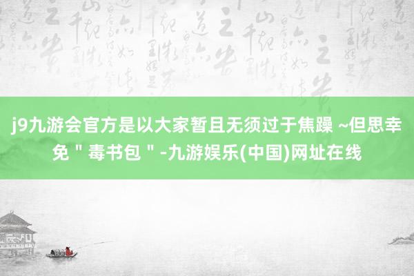 j9九游会官方是以大家暂且无须过于焦躁 ~但思幸免＂毒书包＂-九游娱乐(中国)网址在线