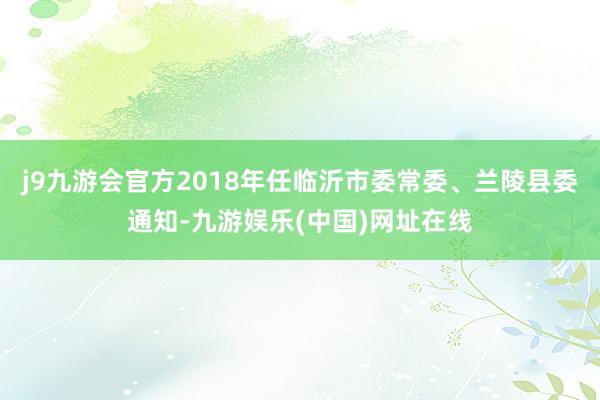 j9九游会官方2018年任临沂市委常委、兰陵县委通知-九游娱乐(中国)网址在线