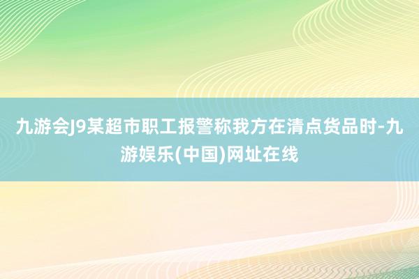 九游会J9某超市职工报警称我方在清点货品时-九游娱乐(中国)网址在线