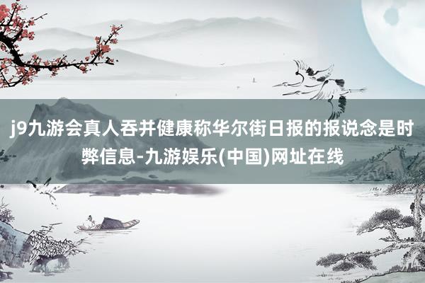 j9九游会真人吞并健康称华尔街日报的报说念是时弊信息-九游娱乐(中国)网址在线